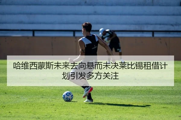 哈维西蒙斯未来去向悬而未决莱比锡租借计划引发多方关注
