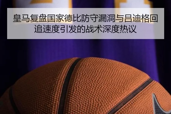 皇马复盘国家德比防守漏洞与吕迪格回追速度引发的战术深度热议